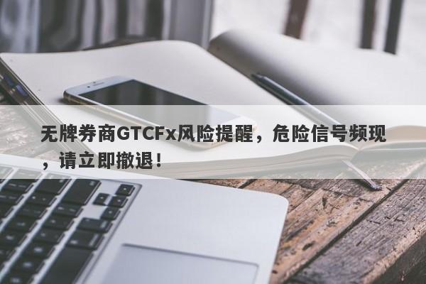 无牌券商GTCFx风险提醒，危险信号频现，请立即撤退！