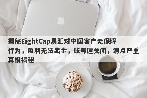 揭秘EightCap易汇对中国客户无保障行为，盈利无法出金，账号遭关闭，滑点严重真相揭秘