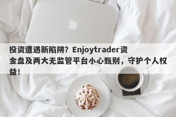 投资遭遇新陷阱？Enjoytrader资金盘及两大无监管平台小心甄别，守护个人权益！