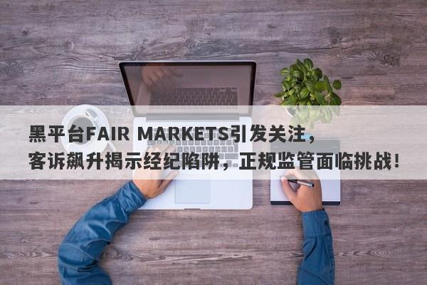 黑平台FAIR MARKETS引发关注，客诉飙升揭示经纪陷阱，正规监管面临挑战！