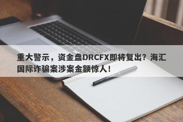 重大警示，资金盘DRCFX即将复出？海汇国际诈骗案涉案金额惊人！