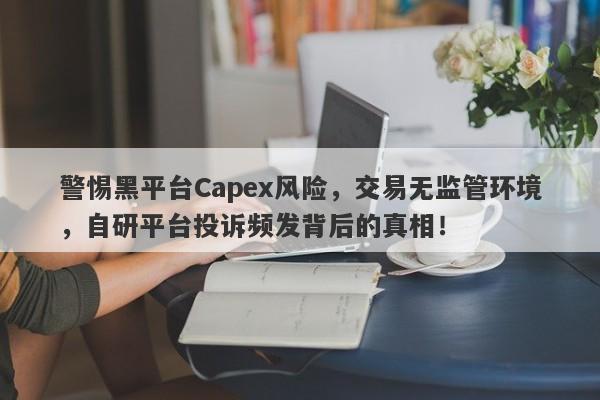 警惕黑平台Capex风险，交易无监管环境，自研平台投诉频发背后的真相！