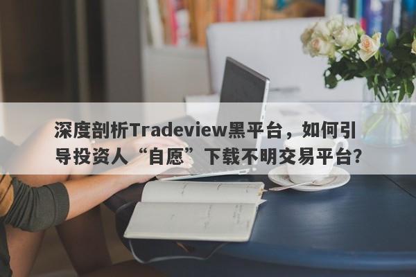 深度剖析Tradeview黑平台，如何引导投资人“自愿”下载不明交易平台？