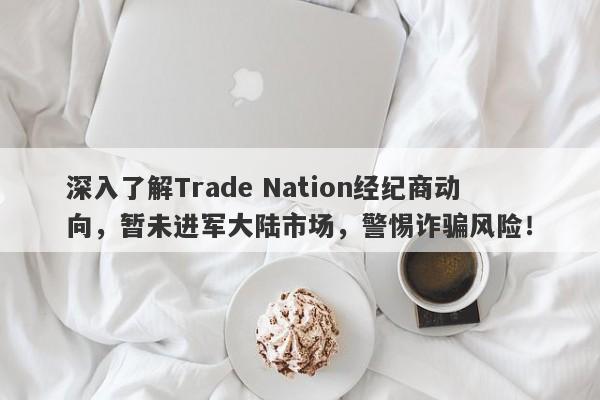 深入了解Trade Nation经纪商动向，暂未进军大陆市场，警惕诈骗风险！