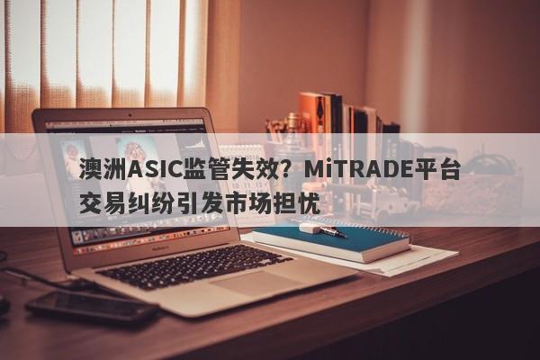 澳洲ASIC监管失效？MiTRADE平台交易纠纷引发市场担忧