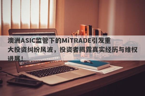 澳洲ASIC监管下的MiTRADE引发重大投资纠纷风波，投资者揭露真实经历与维权进展！