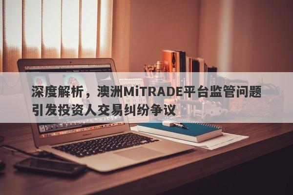 深度解析，澳洲MiTRADE平台监管问题引发投资人交易纠纷争议