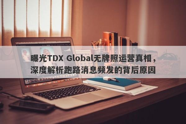 曝光TDX Global无牌照运营真相，深度解析跑路消息频发的背后原因