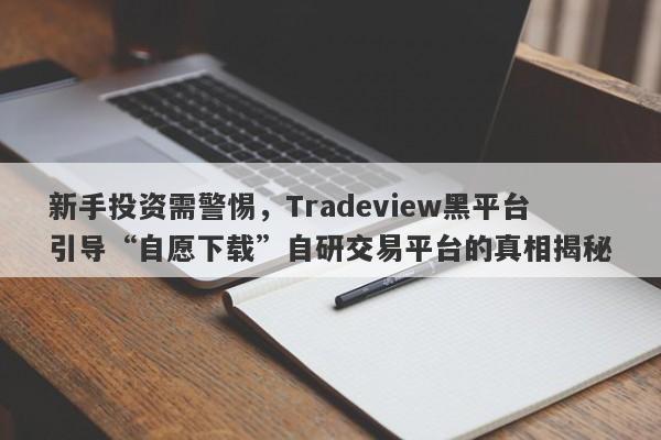 新手投资需警惕，Tradeview黑平台引导“自愿下载”自研交易平台的真相揭秘