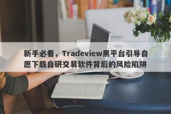 新手必看，Tradeview黑平台引导自愿下载自研交易软件背后的风险陷阱