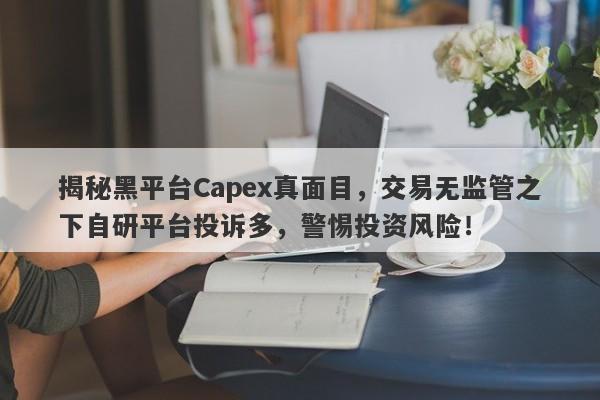 揭秘黑平台Capex真面目，交易无监管之下自研平台投诉多，警惕投资风险！