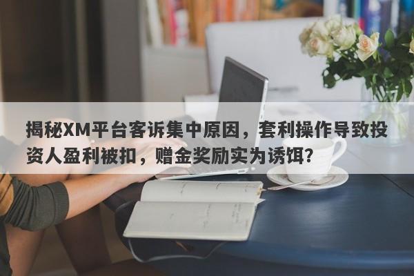 揭秘XM平台客诉集中原因，套利操作导致投资人盈利被扣，赠金奖励实为诱饵？