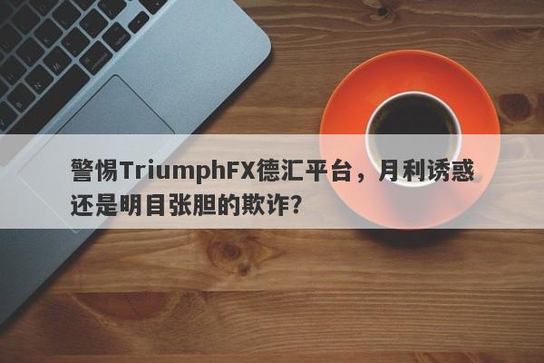 警惕TriumphFX德汇平台，月利诱惑还是明目张胆的欺诈？