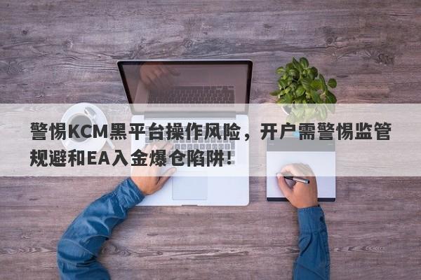 警惕KCM黑平台操作风险，开户需警惕监管规避和EA入金爆仓陷阱！