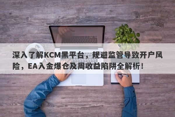 深入了解KCM黑平台，规避监管导致开户风险，EA入金爆仓及周收益陷阱全解析！