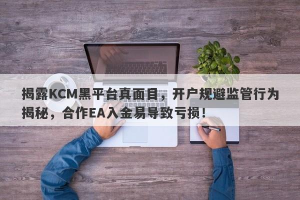 揭露KCM黑平台真面目，开户规避监管行为揭秘，合作EA入金易导致亏损！