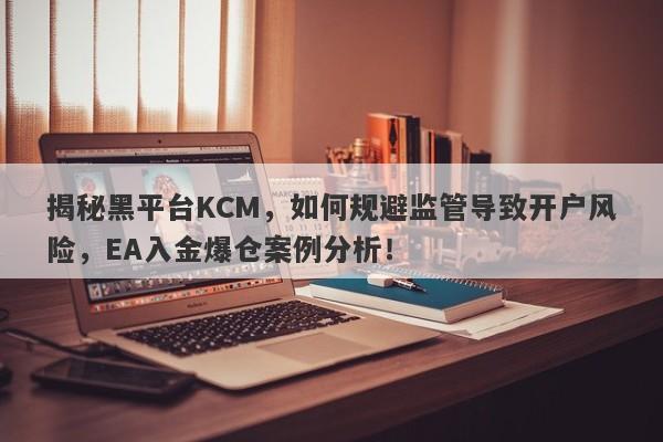 揭秘黑平台KCM，如何规避监管导致开户风险，EA入金爆仓案例分析！