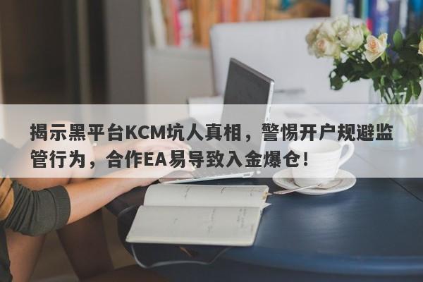 揭示黑平台KCM坑人真相，警惕开户规避监管行为，合作EA易导致入金爆仓！