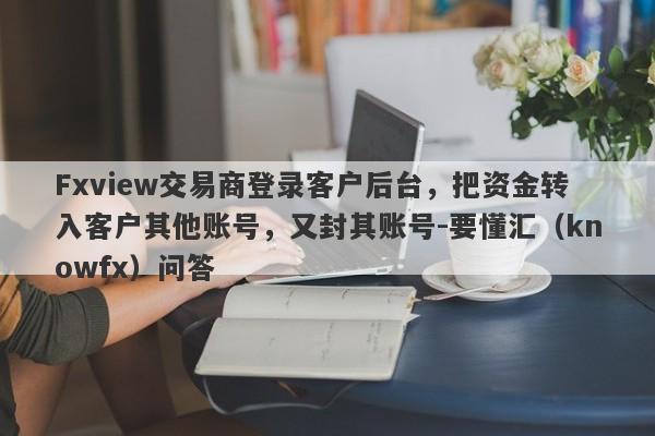 Fxview交易商登录客户后台，把资金转入客户其他账号，又封其账号-要懂汇（knowfx）问答