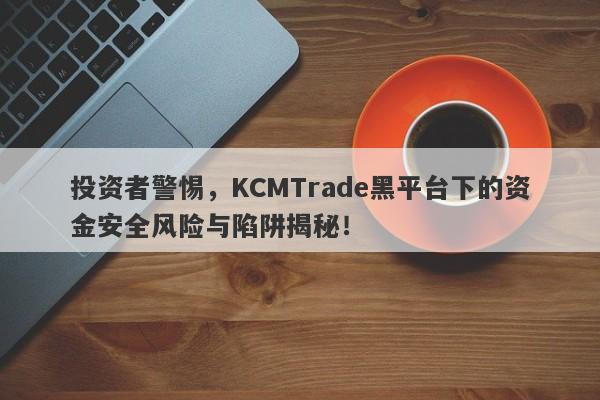 投资者警惕，KCMTrade黑平台下的资金安全风险与陷阱揭秘！