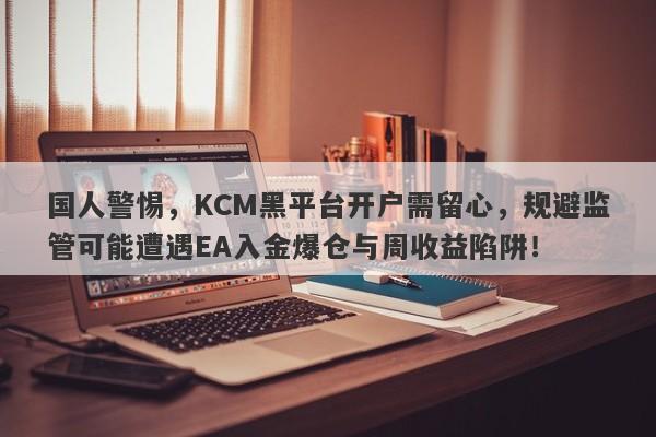 国人警惕，KCM黑平台开户需留心，规避监管可能遭遇EA入金爆仓与周收益陷阱！