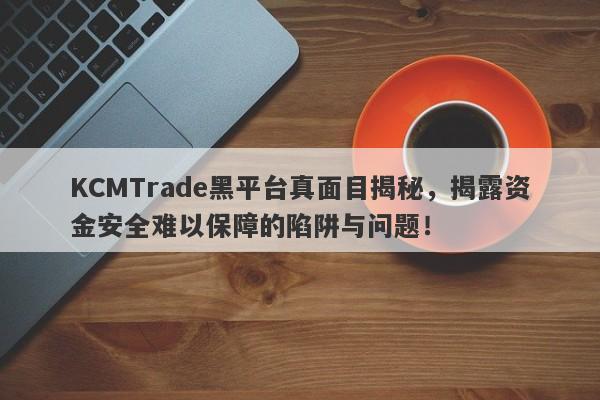 KCMTrade黑平台真面目揭秘，揭露资金安全难以保障的陷阱与问题！