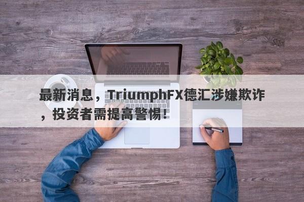 最新消息，TriumphFX德汇涉嫌欺诈，投资者需提高警惕！