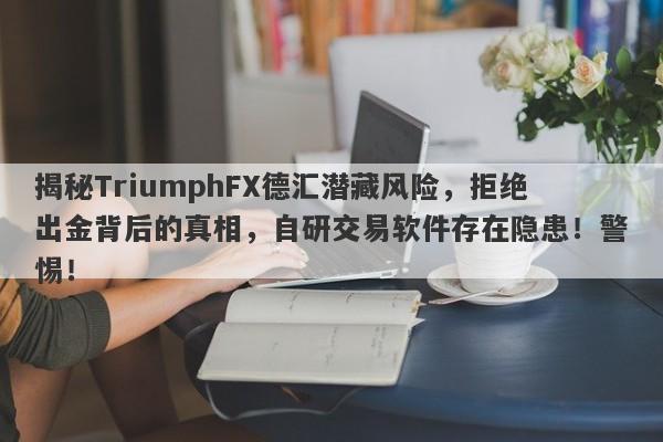 揭秘TriumphFX德汇潜藏风险，拒绝出金背后的真相，自研交易软件存在隐患！警惕！