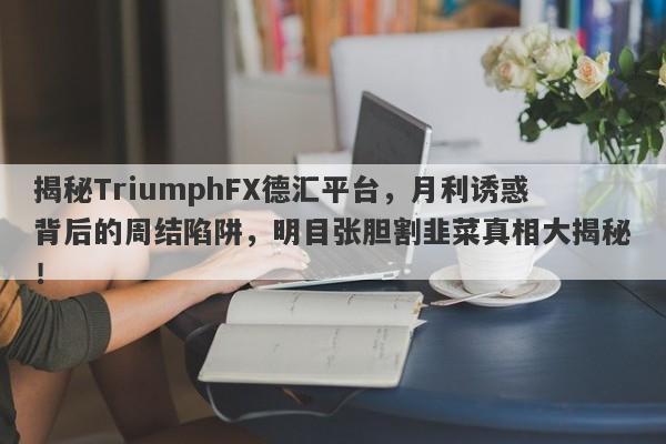 揭秘TriumphFX德汇平台，月利诱惑背后的周结陷阱，明目张胆割韭菜真相大揭秘！