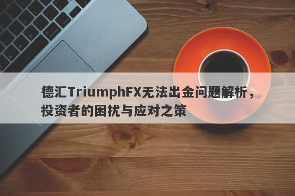 德汇TriumphFX无法出金问题解析，投资者的困扰与应对之策