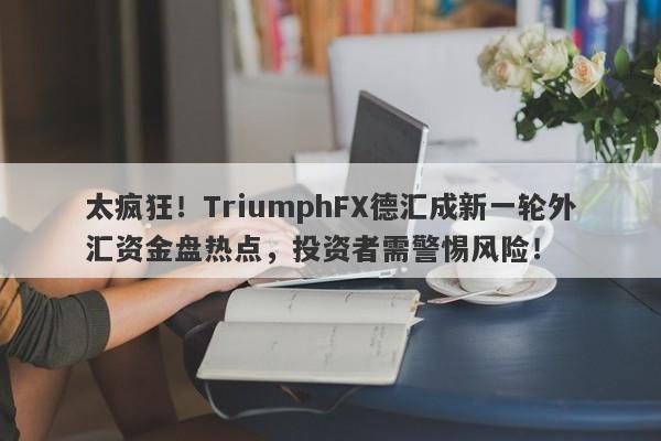 太疯狂！TriumphFX德汇成新一轮外汇资金盘热点，投资者需警惕风险！