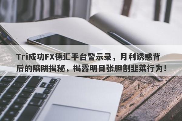 Tri成功FX德汇平台警示录，月利诱惑背后的陷阱揭秘，揭露明目张胆割韭菜行为！