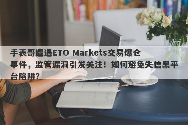 手表哥遭遇ETO Markets交易爆仓事件，监管漏洞引发关注！如何避免失信黑平台陷阱？