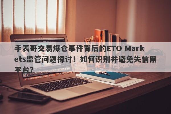 手表哥交易爆仓事件背后的ETO Markets监管问题探讨！如何识别并避免失信黑平台？