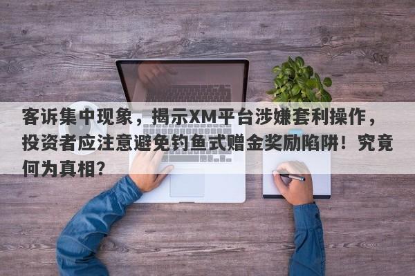 客诉集中现象，揭示XM平台涉嫌套利操作，投资者应注意避免钓鱼式赠金奖励陷阱！究竟何为真相？