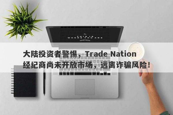 大陆投资者警惕，Trade Nation经纪商尚未开放市场，远离诈骗风险！