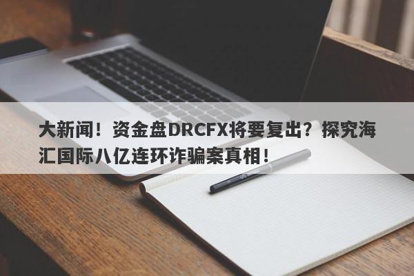 大新闻！资金盘DRCFX将要复出？探究海汇国际八亿连环诈骗案真相！