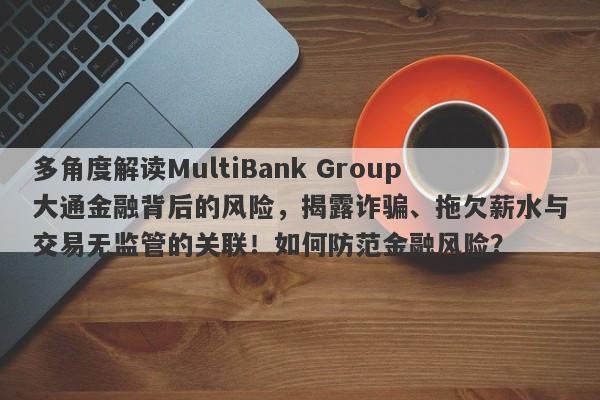 多角度解读MultiBank Group大通金融背后的风险，揭露诈骗、拖欠薪水与交易无监管的关联！如何防范金融风险？