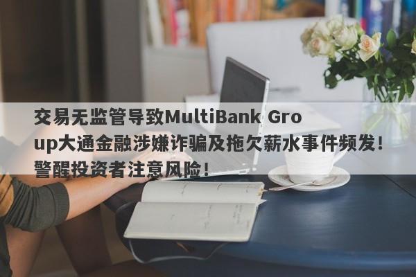 交易无监管导致MultiBank Group大通金融涉嫌诈骗及拖欠薪水事件频发！警醒投资者注意风险！