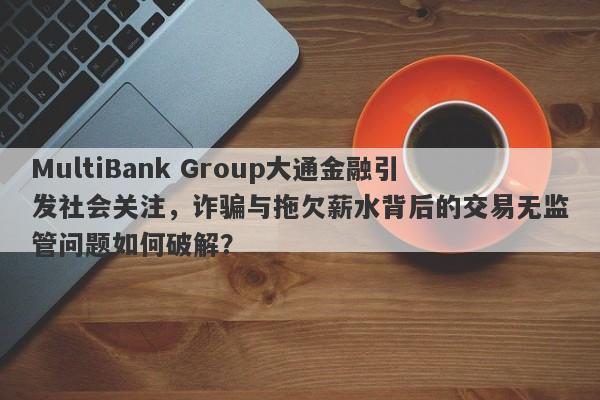 MultiBank Group大通金融引发社会关注，诈骗与拖欠薪水背后的交易无监管问题如何破解？