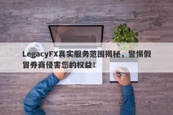 LegacyFX真实服务范围揭秘，警惕假冒券商侵害您的权益！