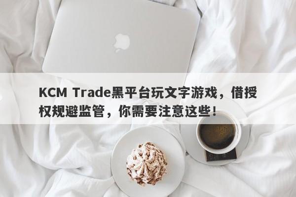 KCM Trade黑平台玩文字游戏，借授权规避监管，你需要注意这些！