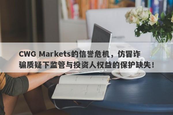 CWG Markets的信誉危机，仿冒诈骗质疑下监管与投资人权益的保护缺失！