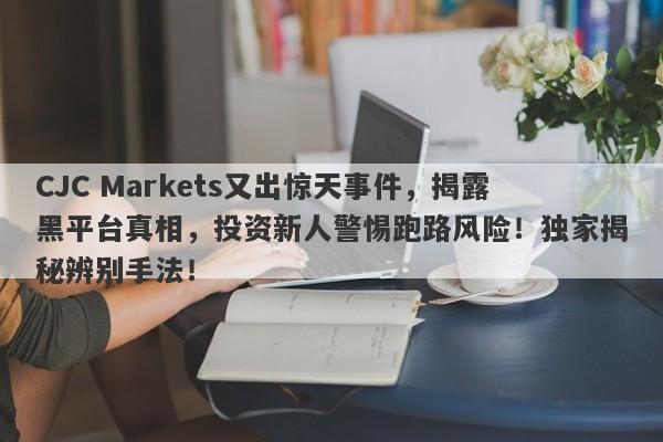 CJC Markets又出惊天事件，揭露黑平台真相，投资新人警惕跑路风险！独家揭秘辨别手法！