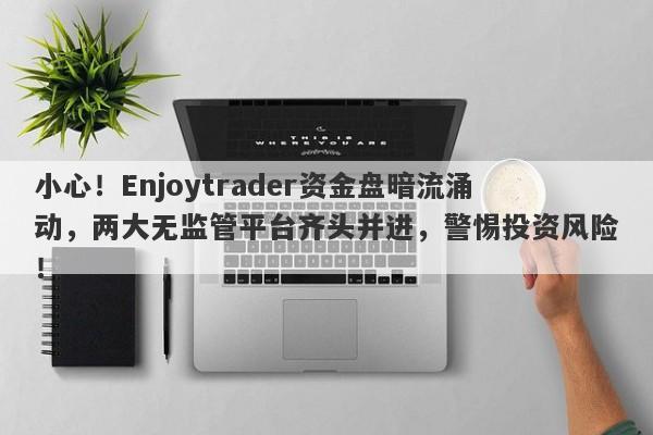 小心！Enjoytrader资金盘暗流涌动，两大无监管平台齐头并进，警惕投资风险！