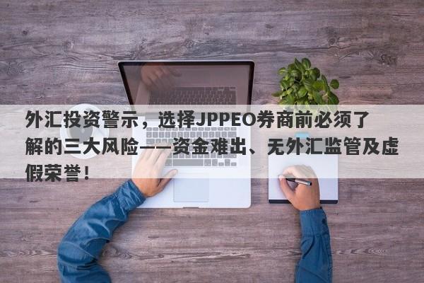 外汇投资警示，选择JPPEO券商前必须了解的三大风险——资金难出、无外汇监管及虚假荣誉！