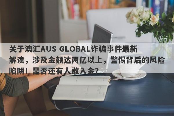 关于澳汇AUS GLOBAL诈骗事件最新解读，涉及金额达两亿以上，警惕背后的风险陷阱！是否还有人敢入金？