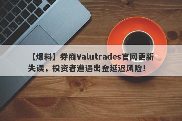 【爆料】券商Valutrades官网更新失误，投资者遭遇出金延迟风险！