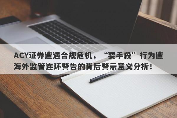 ACY证券遭遇合规危机，“耍手段”行为遭海外监管连环警告的背后警示意义分析！