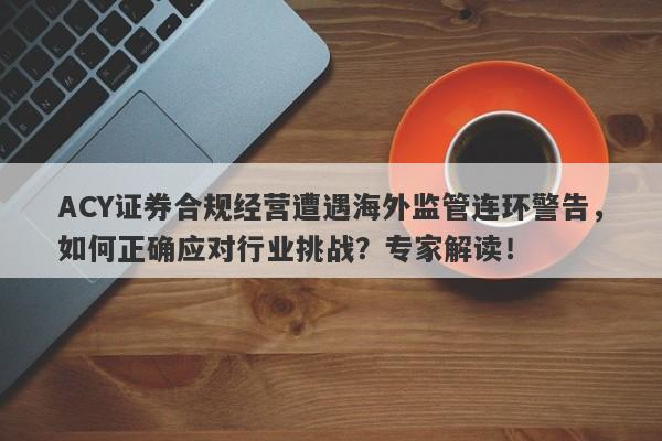 ACY证券合规经营遭遇海外监管连环警告，如何正确应对行业挑战？专家解读！